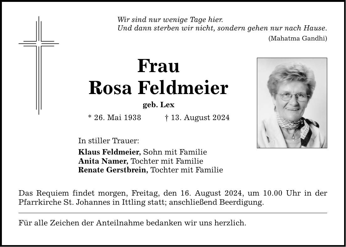 Wir sind nur wenige Tage hier. Und dann sterben wir nicht, sondern gehen nur nach Hause. (Mahatma Gandhi) Frau Rosa Feldmeier geb. Lex * 26. Mai ***. August 2024 In stiller Trauer: Klaus Feldmeier, Sohn mit Familie Anita Namer, Tochter mit Familie Renate Gerstbrein, Tochter mit Familie Das Requiem findet morgen, Freitag, den 16. August 2024, um 10.00 Uhr in der Pfarrkirche St. Johannes in Ittling statt; anschließend Beerdigung. Für alle Zeichen der Anteilnahme bedanken wir uns herzlich.