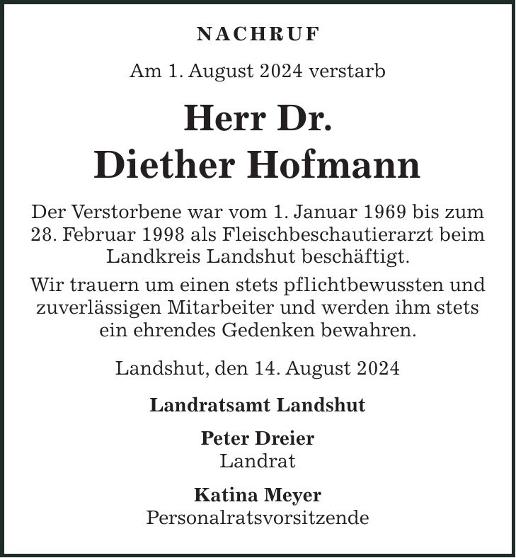 NACHRUF Am 1. August 2024 verstarb Herr Dr. Diether Hofmann Der Verstorbene war vom 1. Januar 1969 bis zum 28. Februar 1998 als Fleischbeschautierarzt beim Landkreis Landshut beschäftigt. Wir trauern um einen stets pflichtbewussten und zuverlässigen Mitarbeiter und werden ihm stets ein ehrendes Gedenken bewahren. Landshut, den 14. August 2024 Landratsamt Landshut Peter Dreier Landrat Katina Meyer Personalratsvorsitzende