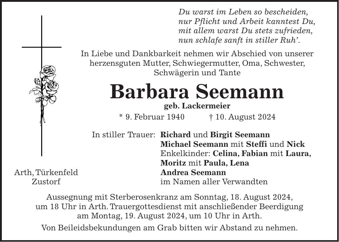 Du warst im Leben so bescheiden, nur Pflicht und Arbeit kanntest Du, mit allem warst Du stets zufrieden, nun schlafe sanft in stiller Ruh. In Liebe und Dankbarkeit nehmen wir Abschied von unserer herzensguten Mutter, Schwiegermutter, Oma, Schwester, Schwägerin und Tante Barbara Seemann geb. Lackermeier * 9. Februar 1940 + 10. August 2024 In stiller Trauer: Richard und Birgit Seemann Michael Seemann mit Steffi und Nick Enkelkinder: Celina, Fabian mit Laura, Moritz mit Paula, Lena Arth, Türkenfeld Andrea Seemann Zustorf im Namen aller Verwandten Aussegnung mit Sterberosenkranz am Sonntag, 18. August 2024, um 18 Uhr in Arth. Trauergottesdienst mit anschließender Beerdigung am Montag, 19. August 2024, um 10 Uhr in Arth. Von Beileidsbekundungen am Grab bitten wir Abstand zu nehmen.