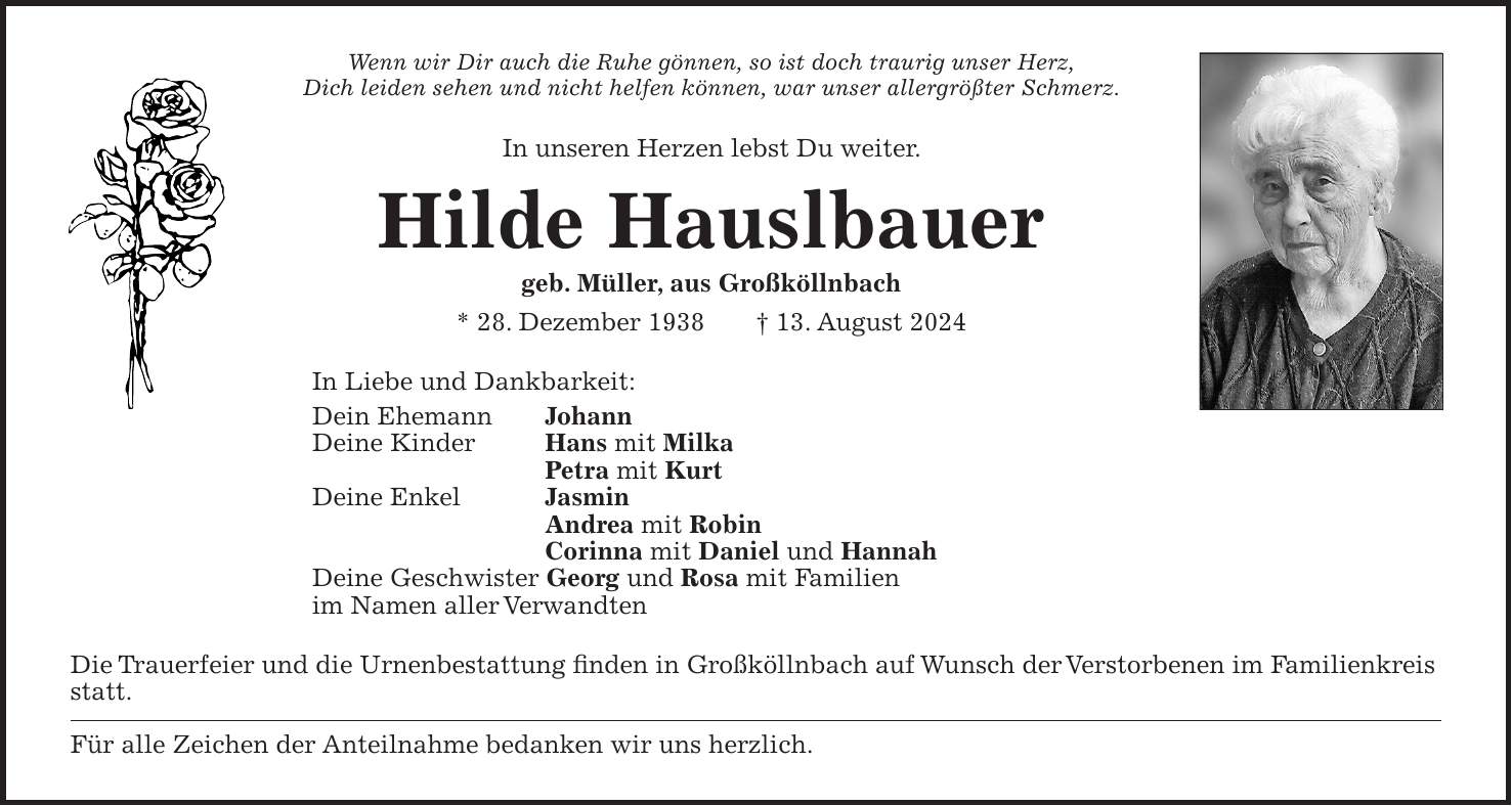 Wenn wir Dir auch die Ruhe gönnen, so ist doch traurig unser Herz, Dich leiden sehen und nicht helfen können, war unser allergrößter Schmerz. In unseren Herzen lebst Du weiter. Hilde Hauslbauer geb. Müller, aus Großköllnbach * 28. Dezember 1938 + 13. August 2024 In Liebe und Dankbarkeit: Dein Ehemann Johann Deine Kinder Hans mit Milka Petra mit Kurt Deine Enkel Jasmin Andrea mit Robin Corinna mit Daniel und Hannah Deine Geschwister Georg und Rosa mit Familien im Namen aller Verwandten Die Trauerfeier und die Urnenbestattung finden in Großköllnbach auf Wunsch der Verstorbenen im Familienkreis statt. Für alle Zeichen der Anteilnahme bedanken wir uns herzlich.