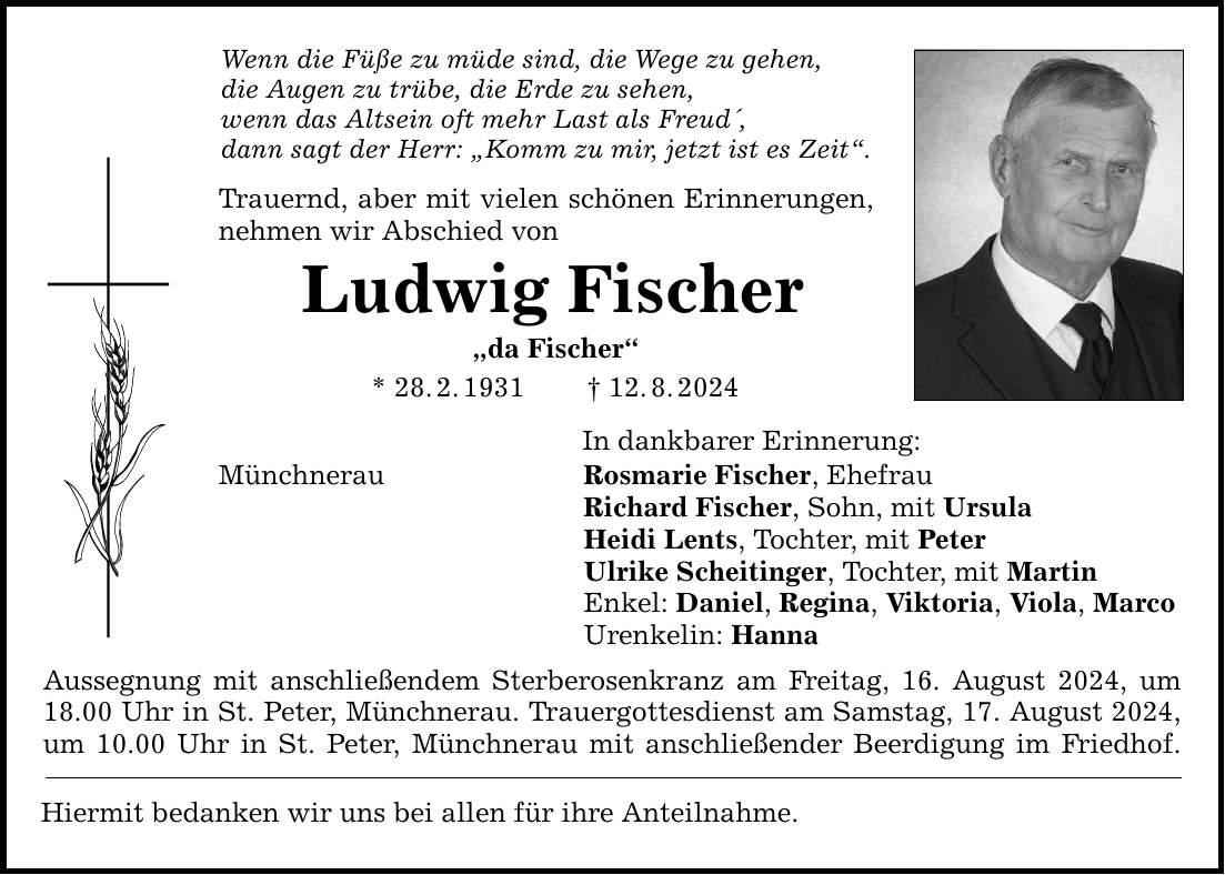 Wenn die Füße zu müde sind, die Wege zu gehen, die Augen zu trübe, die Erde zu sehen, wenn das Altsein oft mehr Last als Freud, dann sagt der Herr: Komm zu mir, jetzt ist es Zeit. Trauernd, aber mit vielen schönen Erinnerungen, nehmen wir Abschied von Ludwig Fischer da Fischer * 28.2.***.8.2024 Münchnerau In dankbarer Erinnerung: Rosmarie Fischer, Ehefrau Richard Fischer, Sohn, mit Ursula Heidi Lents, Tochter, mit Peter Ulrike Scheitinger, Tochter, mit Martin Enkel: Daniel, Regina, Viktoria, Viola, Marco Urenkelin: Hanna Aussegnung mit anschließendem Sterberosenkranz am Freitag, 16. August 2024, um 18.00 Uhr in St. Peter, Münchnerau. Trauergottesdienst am Samstag, 17. August 2024, um 10.00 Uhr in St. Peter, Münchnerau mit anschließender Beerdigung im Friedhof. Hiermit bedanken wir uns bei allen für ihre Anteilnahme.