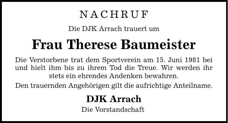 Nachruf Die DJK Arrach trauert um Frau Therese Baumeister Die Verstorbene trat dem Sportverein am 15. Juni 1981 bei und hielt ihm bis zu ihrem Tod die Treue. Wir werden ihr stets ein ehrendes Andenken bewahren. Den trauernden Angehörigen gilt die aufrichtige Anteilname. DJK Arrach Die Vorstandschaft