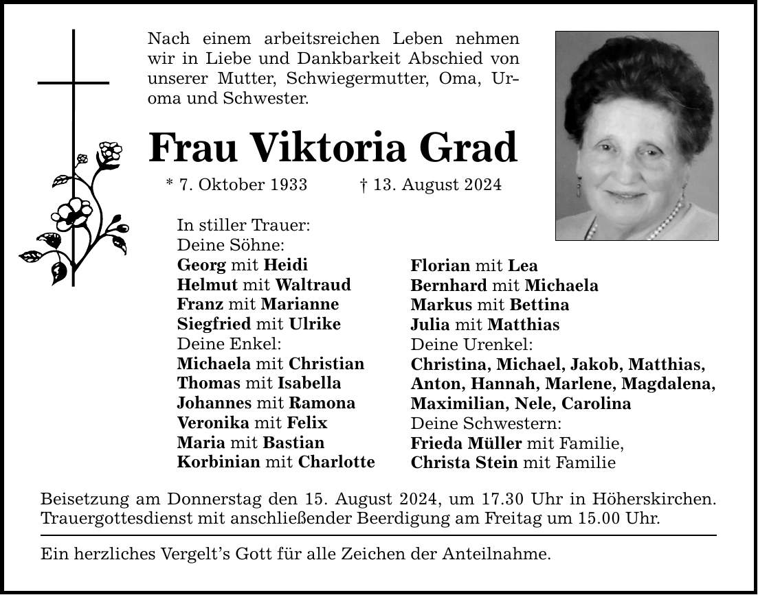 Nach einem arbeitsreichen Leben nehmen wir in Liebe und Dankbarkeit Abschied von unserer Mutter, Schwiegermutter, Oma, Uroma und Schwester.Frau Viktoria Grad* 7. Oktober ***. August 2024In stiller Trauer:Deine Söhne:Georg mit HeidiHelmut mit WaltraudFranz mit MarianneSiegfried mit UlrikeDeine Enkel:Michaela mit ChristianThomas mit IsabellaJohannes mit RamonaVeronika mit FelixMaria mit BastianKorbinian mit CharlotteBeisetzung am Donnerstag den 15. August 2024, um 17.30 Uhr in Höherskirchen. Trauergottesdienst mit anschließender Beerdigung am Freitag um 15.00 Uhr.Ein herzliches Vergelts Gott für alle Zeichen der Anteilnahme.Florian mit LeaBernhard mit MichaelaMarkus mit BettinaJulia mit MatthiasDeine Urenkel:Christina, Michael, Jakob, Matthias,Anton, Hannah, Marlene, Magdalena,Maximilian, Nele, CarolinaDeine Schwestern:Frieda Müller mit Familie,Christa Stein mit Familie