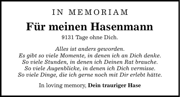 IN MEMORIAM Für meinen Hasenmann 9131 Tage ohne Dich. Alles ist anders geworden. Es gibt so viele Momente, in denen ich an Dich denke. So viele Stunden, in denen ich Deinen Rat brauche. So viele Augenblicke, in denen ich Dich vermisse. So viele Dinge, die ich gerne noch mit Dir erlebt hätte. In loving memory, Dein trauriger Hase