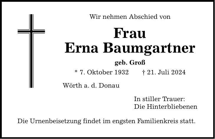 Wir nehmen Abschied von Frau Erna Baumgartner geb. Groß * 7. Oktober ***. Juli 2024 Wörth a.d. Donau Die Urnenbeisetzung findet im engsten Familienkreis statt. In stiller Trauer: Die Hinterbliebenen