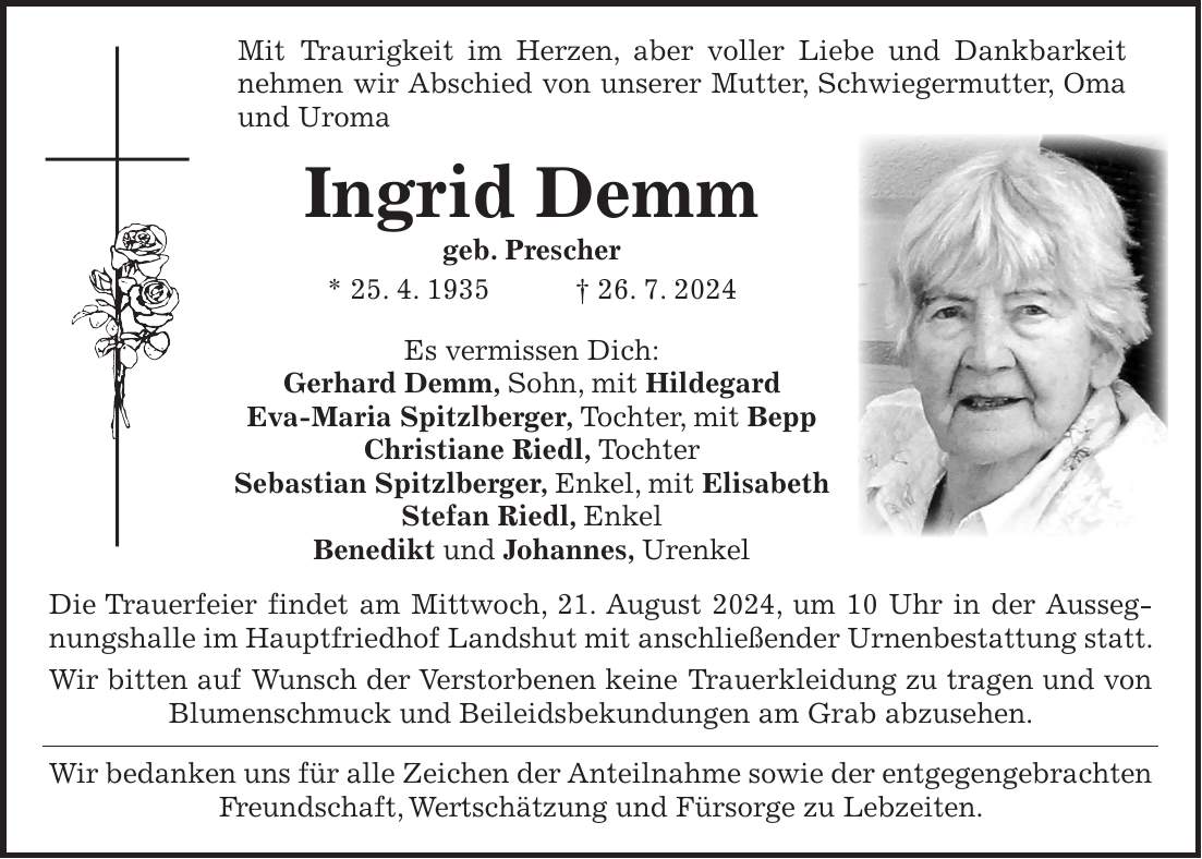 Mit Traurigkeit im Herzen, aber voller Liebe und Dankbarkeit nehmen wir Abschied von unserer Mutter, Schwiegermutter, Oma und Uroma Ingrid Demm geb. Prescher * 25. 4. 1935 + 26. 7. 2024 Es vermissen Dich: Gerhard Demm, Sohn, mit Hildegard Eva-Maria Spitzlberger, Tochter, mit Bepp Christiane Riedl, Tochter Sebastian Spitzlberger, Enkel, mit Elisabeth Stefan Riedl, Enkel Benedikt und Johannes, Urenkel Die Trauerfeier findet am Mittwoch, 21. August 2024, um 10 Uhr in der Aussegnungshalle im Hauptfriedhof Landshut mit anschließender Urnenbestattung statt. Wir bitten auf Wunsch der Verstorbenen keine Trauerkleidung zu tragen und von Blumenschmuck und Beileidsbekundungen am Grab abzusehen. Wir bedanken uns für alle Zeichen der Anteilnahme sowie der entgegen­gebrachten Freundschaft, Wertschätzung und Fürsorge zu Lebzeiten.