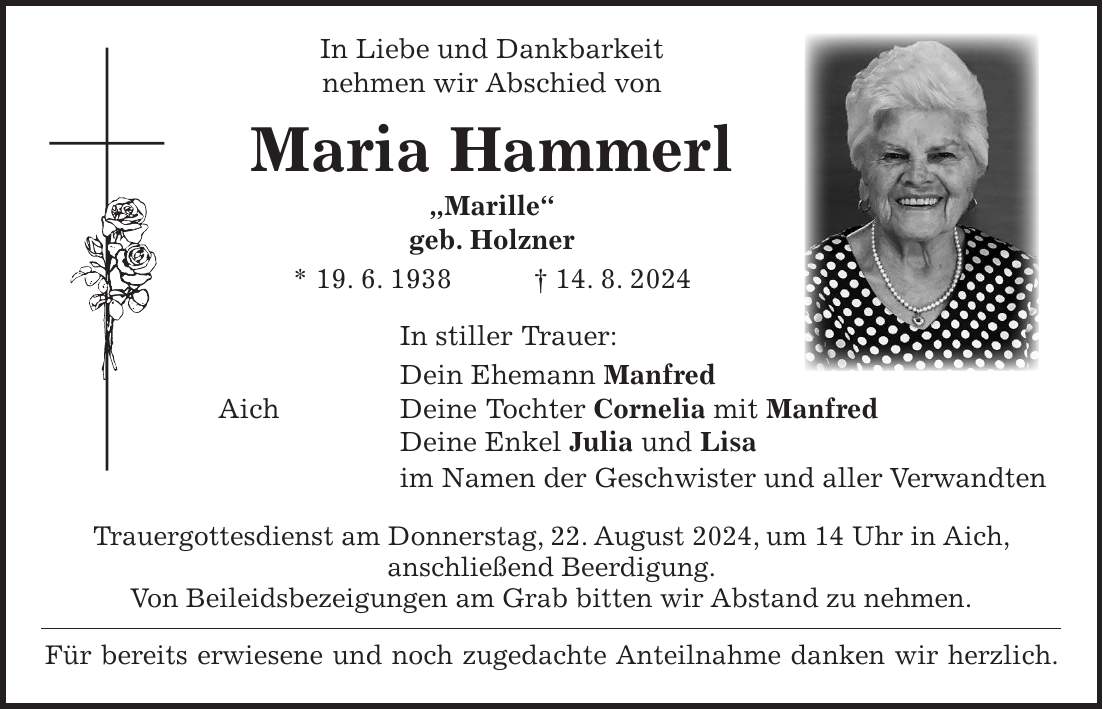 In Liebe und Dankbarkeit nehmen wir Abschied von Maria Hammerl 'Marille' geb. Holzner * 19. 6. 1938 + 14. 8. 2024 In stiller Trauer: Dein Ehemann Manfred Aich Deine Tochter Cornelia mit Manfred Deine Enkel Julia und Lisa im Namen der Geschwister und aller Verwandten Trauergottesdienst am Donnerstag, 22. August 2024, um 14 Uhr in Aich, anschließend Beerdigung. Von Beileidsbezeigungen am Grab bitten wir Abstand zu nehmen. Für bereits erwiesene und noch zugedachte Anteilnahme danken wir herzlich.