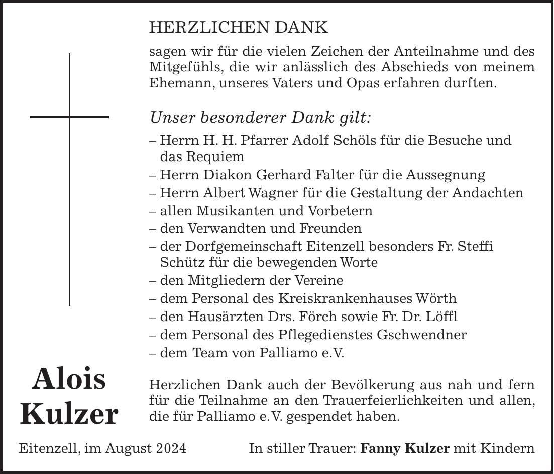 HERZLICHEN DANK sagen wir für die vielen Zeichen der Anteilnahme und des Mitgefühls, die wir anlässlich des Abschieds von meinem Ehemann, unseres Vaters und Opas erfahren durften. Unser besonderer Dank gilt: - Herrn H. H. Pfarrer Adolf Schöls für die Besuche und das Requiem - Herrn Diakon Gerhard Falter für die Aussegnung - Herrn Albert Wagner für die Gestaltung der Andachten - allen Musikanten und Vorbetern - den Verwandten und Freunden - der Dorfgemeinschaft Eitenzell besonders Fr. Steffi Schütz für die bewegenden Worte - den Mitgliedern der Vereine - dem Personal des Kreiskrankenhauses Wörth - den Hausärzten Drs. Förch sowie Fr. Dr. Löffl - dem Personal des Pflegedienstes Gschwendner - dem Team von Palliamo e.V. Herzlichen Dank auch der Bevölkerung aus nah und fern für die Teilnahme an den Trauerfeierlichkeiten und allen, die für Palliamo e. V. gespendet haben. Eitenzell, im August 2024 In stiller Trauer: Fanny Kulzer mit KindernAlois Kulzer