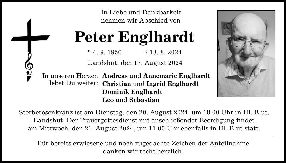 In Liebe und Dankbarkeit nehmen wir Abschied von Peter Englhardt * 4. 9. ***. 8. 2024 Landshut, den 17. August 2024 In unseren Herzen lebst Du weiter: Andreas und Annemarie Englhardt Christian und Ingrid Englhardt Dominik Englhardt Leo und Sebastian Sterberosenkranz ist am Dienstag, den 20. August 2024, um 18.00 Uhr in Hl. Blut, Landshut. Der Trauergottesdienst mit anschließender Beerdigung findet am Mittwoch, den 21. August 2024, um 11.00 Uhr ebenfalls in Hl. Blut statt. Für bereits erwiesene und noch zugedachte Zeichen der Anteilnahme danken wir recht herzlich.