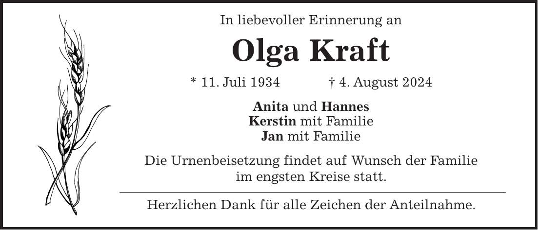 In liebevoller Erinnerung an Olga Kraft * 11. Juli 1934 + 4. August 2024 Anita und Hannes Kerstin mit Familie Jan mit Familie Die Urnenbeisetzung findet auf Wunsch der Familie im engsten Kreise statt. Herzlichen Dank für alle Zeichen der Anteilnahme.