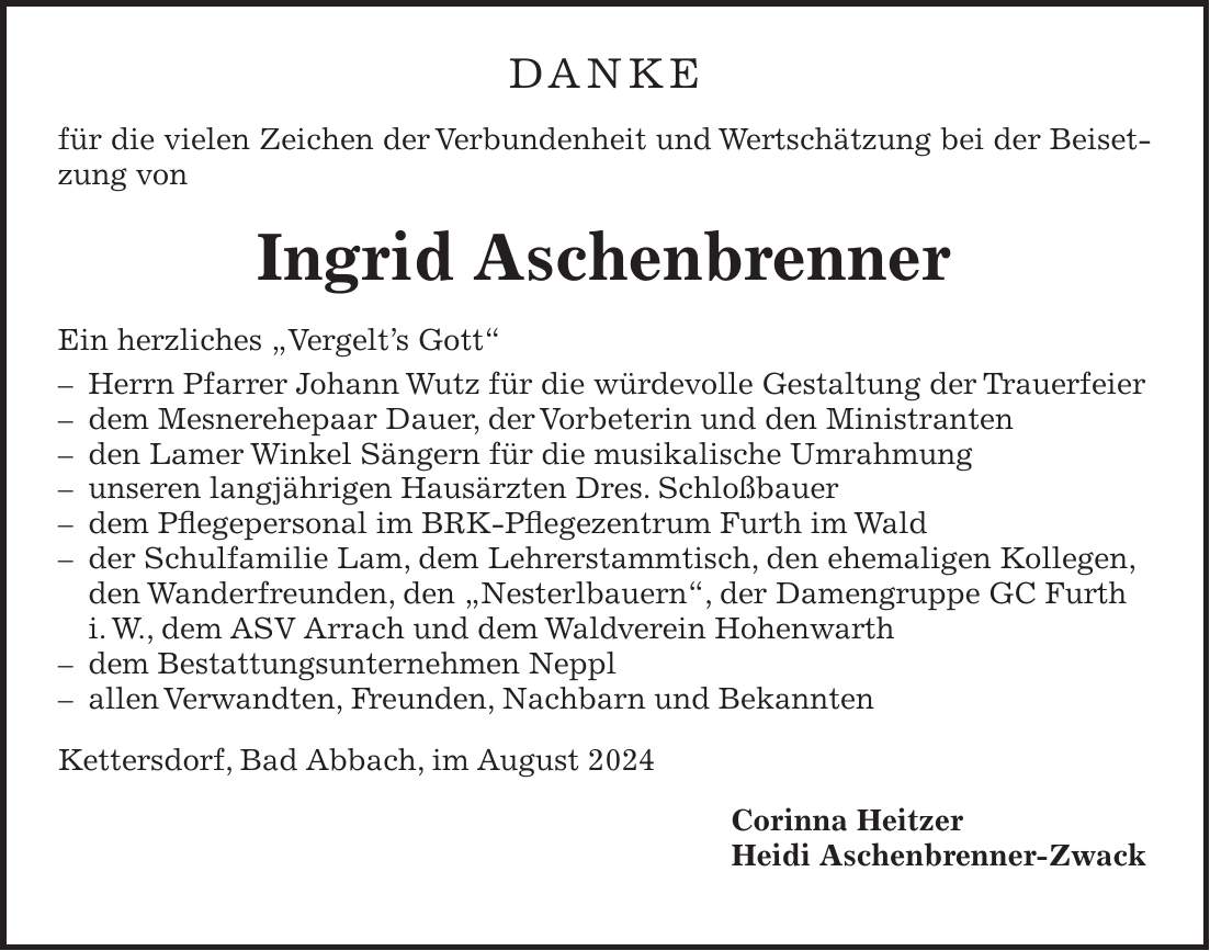 DANKE für die vielen Zeichen der Verbundenheit und Wertschätzung bei der Beisetzung von Ingrid Aschenbrenner Ein herzliches 'Vergelts Gott' - Herrn Pfarrer Johann Wutz für die würdevolle Gestaltung der Trauerfeier - dem Mesnerehepaar Dauer, der Vorbeterin und den Ministranten - den Lamer Winkel Sängern für die musikalische Umrahmung - unseren langjährigen Hausärzten Dres. Schloßbauer - dem Pflegepersonal im BRK-Pflegezentrum Furth im Wald - der Schulfamilie Lam, dem Lehrerstammtisch, den ehemaligen Kollegen, den Wanderfreunden, den 'Nesterlbauern', der Damengruppe GC Furth i. W., dem ASV Arrach und dem Waldverein Hohenwarth - dem Bestattungsunternehmen Neppl - allen Verwandten, Freunden, Nachbarn und Bekannten Kettersdorf, Bad Abbach, im August 2024 Corinna Heitzer Heidi Aschenbrenner-Zwack