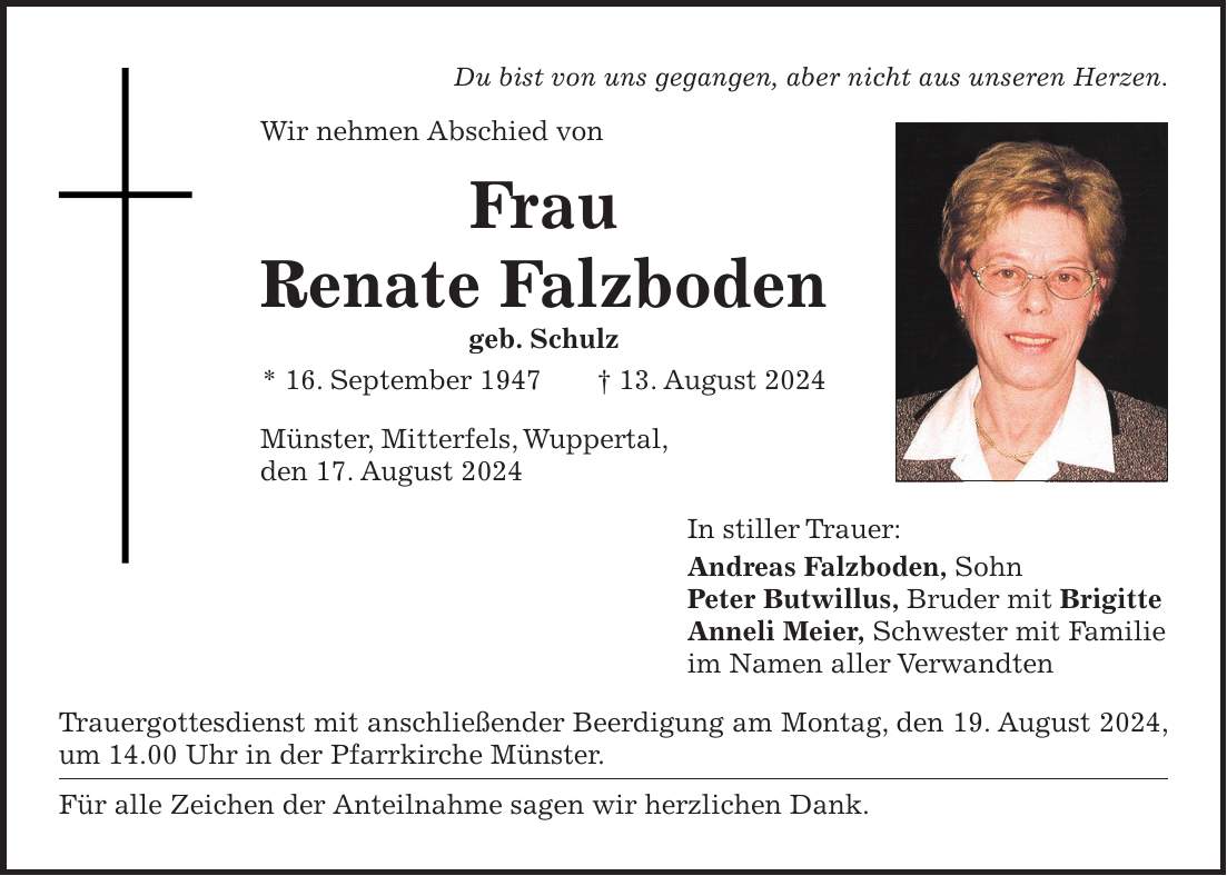 Du bist von uns gegangen, aber nicht aus unseren Herzen. Wir nehmen Abschied von Frau Renate Falzboden geb. Schulz * 16. September 1947 + 13. August 2024 Münster, Mitterfels, Wuppertal, den 17. August 2024 In stiller Trauer: Andreas Falzboden, Sohn Peter Butwillus, Bruder mit Brigitte Anneli Meier, Schwester mit Familie im Namen aller Verwandten Trauergottesdienst mit anschließender Beerdigung am Montag, den 19. August 2024, um 14.00 Uhr in der Pfarrkirche Münster. Für alle Zeichen der Anteilnahme sagen wir herzlichen Dank.