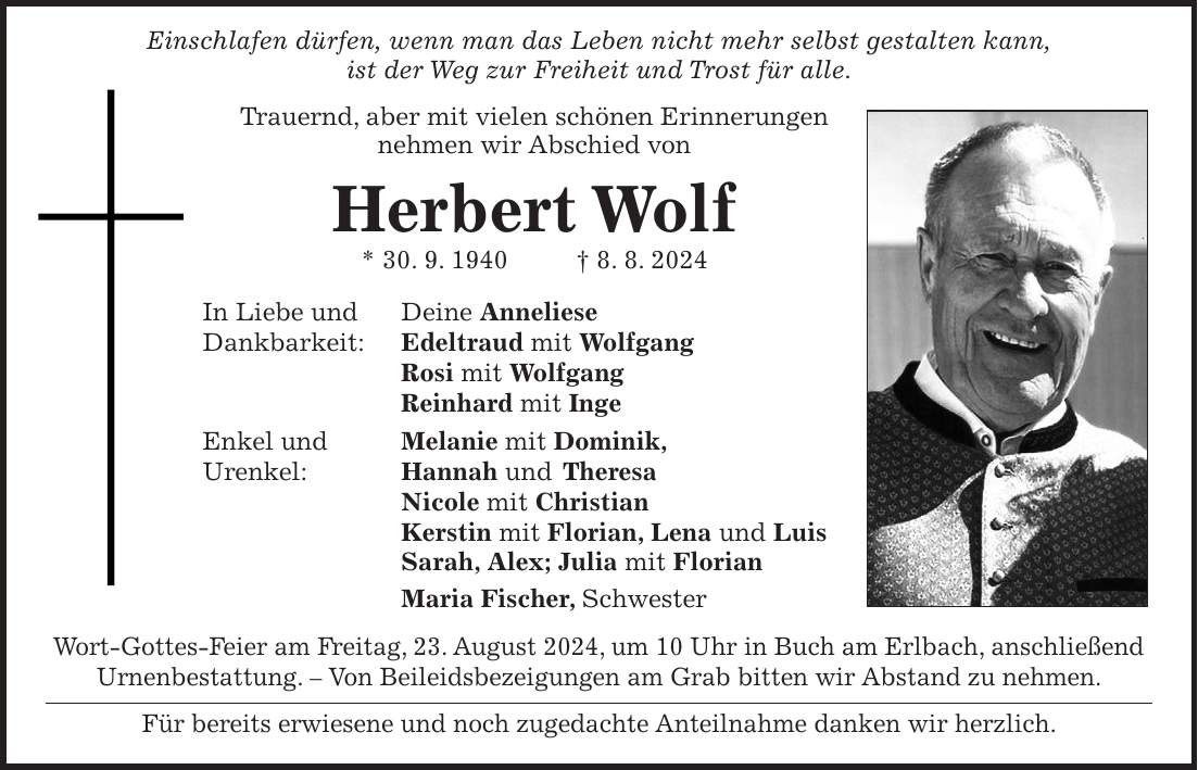 Einschlafen dürfen, wenn man das Leben nicht mehr selbst gestalten kann, ist der Weg zur Freiheit und Trost für alle. Trauernd, aber mit vielen schönen Erinnerungen nehmen wir Abschied von Herbert Wolf * 30. 9. 1940 + 8. 8. 2024 In Liebe und Deine Anneliese Dankbarkeit: Edeltraud mit Wolfgang Rosi mit Wolfgang Reinhard mit Inge Enkel und Melanie mit Dominik, Urenkel: Hannah und Theresa Nicole mit Christian Kerstin mit Florian, Lena und Luis Sarah, Alex; Julia mit Florian Maria Fischer, Schwester Wort-Gottes-Feier am Freitag, 23. August 2024, um 10 Uhr in Buch am Erlbach, anschließend Urnenbestattung. - Von Beileidsbezeigungen am Grab bitten wir Abstand zu nehmen. Für bereits erwiesene und noch zugedachte Anteilnahme danken wir herzlich.