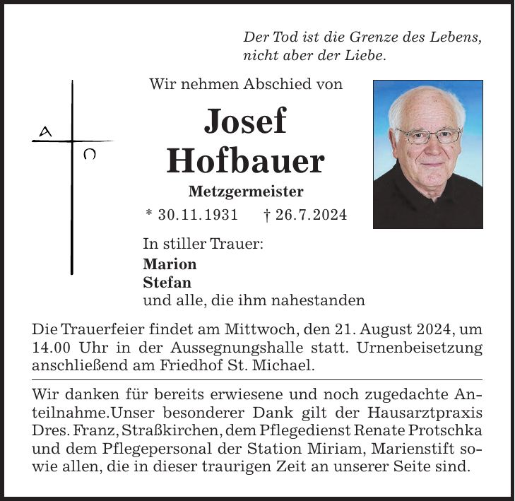 Der Tod ist die Grenze des Lebens, nicht aber der Liebe. Wir nehmen Abschied von Josef Hofbauer Metzgermeister * 30. 11. 1931 + 26. 7. 2024 In stiller Trauer: Marion Stefan und alle, die ihm nahestanden Die Trauerfeier findet am Mittwoch, den 21. August 2024, um 14.00 Uhr in der Aussegnungshalle statt. Urnenbeisetzung anschließend am Friedhof St. Michael. Wir danken für bereits erwiesene und noch zugedachte Anteilnahme.Unser besonderer Dank gilt der Hausarztpraxis Dres. Franz, Straßkirchen, dem Pflegedienst Renate Protschka und dem Pflegepersonal der Station Miriam, Marienstift sowie allen, die in dieser traurigen Zeit an unserer Seite sind.