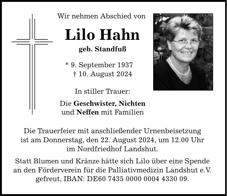 Wir nehmen Abschied von Lilo Hahn geb. Standfuß * 9. September ***. August 2024 In stiller Trauer: Die Geschwister, Nichten und Neffen mit Familien Die Trauerfeier mit anschließender Urnenbeisetzung ist am Donnerstag, den 22. August 2024, um 12.00 Uhr im Nordfriedhof Landshut. Statt Blumen und Kränze hätte sich Lilo über eine Spende an den Förderverein für die Palliativmedizin Landshut e.V. gefreut, IBAN: DE***.