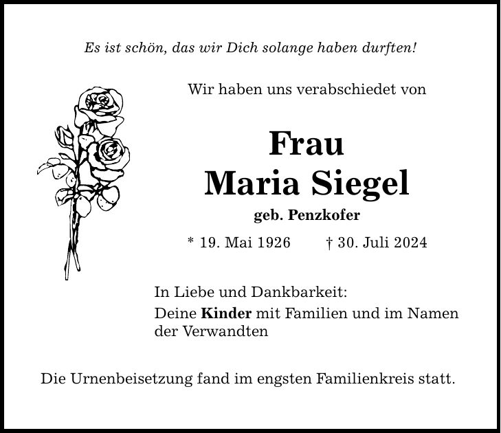 Es ist schön, das wir Dich solange haben durften! Wir haben uns verabschiedet von Frau Maria Siegel geb. Penzkofer * 19. Mai ***. Juli 2024 In Liebe und Dankbarkeit: Deine Kinder mit Familien und im Namen der Verwandten Die Urnenbeisetzung fand im engsten Familienkreis statt.