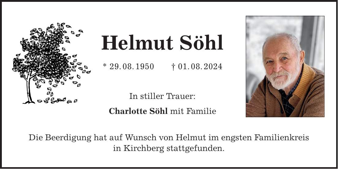 Helmut Söhl * 29.08.***.08.2024 In stiller Trauer: Charlotte Söhl mit Familie Die Beerdigung hat auf Wunsch von Helmut im engsten Familienkreis in Kirchberg stattgefunden.