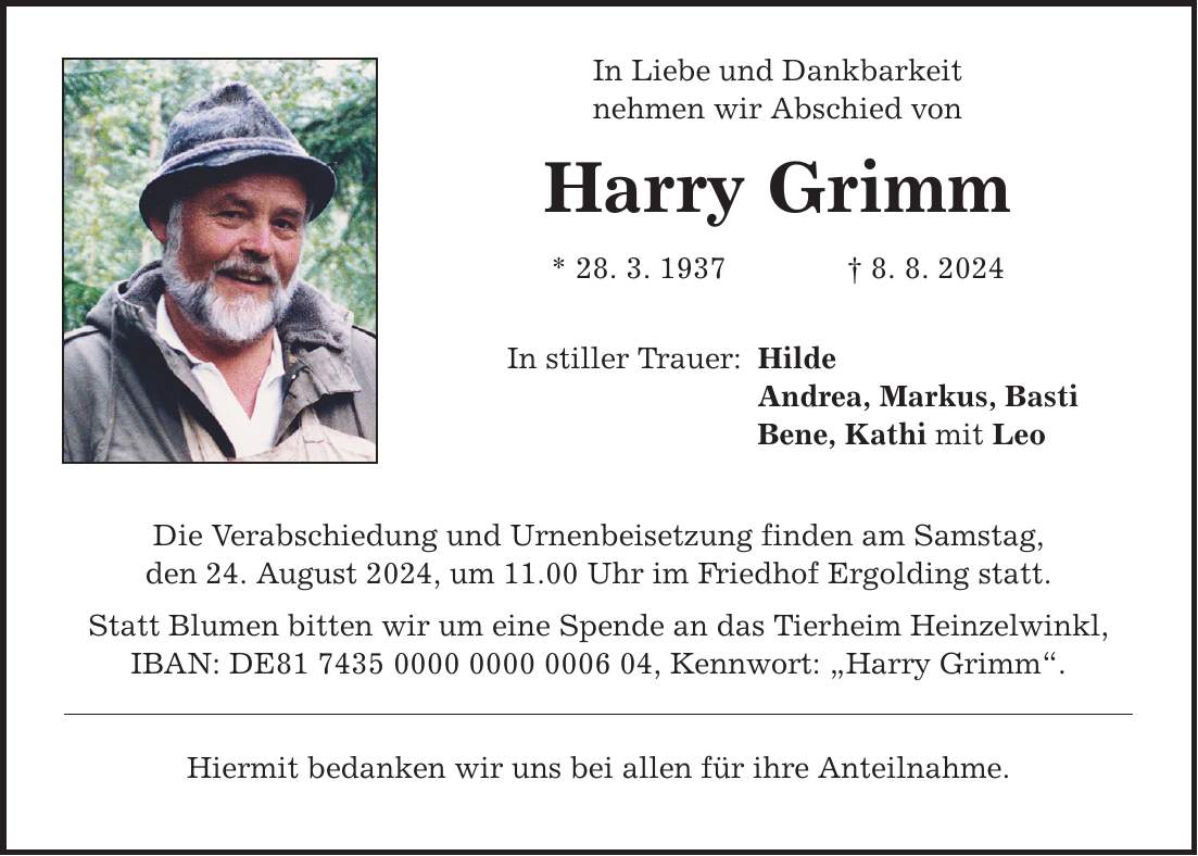 In Liebe und Dankbarkeit nehmen wir Abschied von Harry Grimm * 28. 3. 1937 8. 8. 2024 In stiller Trauer: Die Verabschiedung und Urnenbeisetzung finden am Samstag, den 24. August 2024, um 11.00 Uhr im Friedhof Ergolding statt. Statt Blumen bitten wir um eine Spende an das Tierheim Heinzelwinkl, IBAN: DE***, Kennwort: Harry Grimm. Hiermit bedanken wir uns bei allen für ihre Anteilnahme. Hilde Andrea, Markus, Basti Bene, Kathi mit Leo