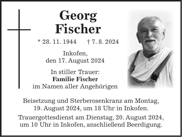 Georg Fischer * 28. 11. 1944 + 7. 8. 2024 Inkofen, den 17. August 2024 In stiller Trauer: Familie Fischer im Namen aller Angehörigen Beisetzung und Sterberosenkranz am Montag, 19. August 2024, um 18 Uhr in Inkofen. Trauergottesdienst am Dienstag, 20. August 2024, um 10 Uhr in Inkofen, anschließend Beerdigung.