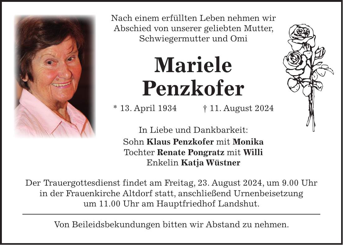 Nach einem erfüllten Leben nehmen wir Abschied von unserer geliebten Mutter, Schwiegermutter und Omi Mariele Penzkofer * 13. April 1934 + 11. August 2024 In Liebe und Dankbarkeit: Sohn Klaus Penzkofer mit Monika Tochter Renate Pongratz mit Willi Enkelin Katja Wüstner Der Trauergottesdienst findet am Freitag, 23. August 2024, um 9.00 Uhr in der Frauenkirche Altdorf statt, anschließend Urnenbeisetzung um 11.00 Uhr am Hauptfriedhof Landshut. Von Beileidsbekundungen bitten wir Abstand zu nehmen.