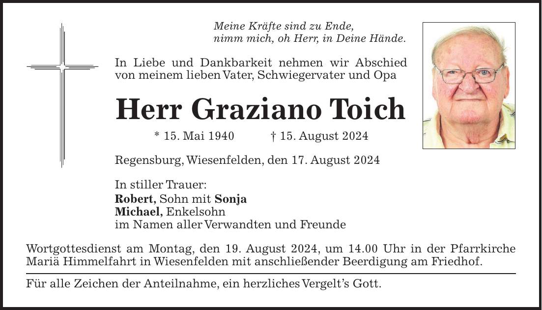 Meine Kräfte sind zu Ende, nimm mich, oh Herr, in Deine Hände. In Liebe und Dankbarkeit nehmen wir Abschied von meinem lieben Vater, Schwiegervater und Opa Herr Graziano Toich * 15. Mai 1940 + 15. August 2024 Regensburg, Wiesenfelden, den 17. August 2024 In stiller Trauer: Robert, Sohn mit Sonja Michael, Enkelsohn im Namen aller Verwandten und Freunde Wortgottesdienst am Montag, den 19. August 2024, um 14.00 Uhr in der Pfarrkirche Mariä Himmelfahrt in Wiesenfelden mit anschließender Beerdigung am Friedhof. Für alle Zeichen der Anteilnahme, ein herzliches Vergelts Gott.