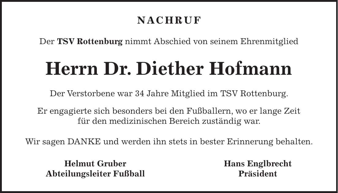 NACHRUF Der TSV Rottenburg nimmt Abschied von seinem Ehrenmitglied Herrn Dr. Diether Hofmann Der Verstorbene war 34 Jahre Mitglied im TSV Rottenburg. Er engagierte sich besonders bei den Fußballern, wo er lange Zeit für den medizinischen Bereich zuständig war. Wir sagen DANKE und werden ihn stets in bester Erinnerung behalten. Helmut Gruber Hans Englbrecht Abteilungsleiter Fußball Präsident