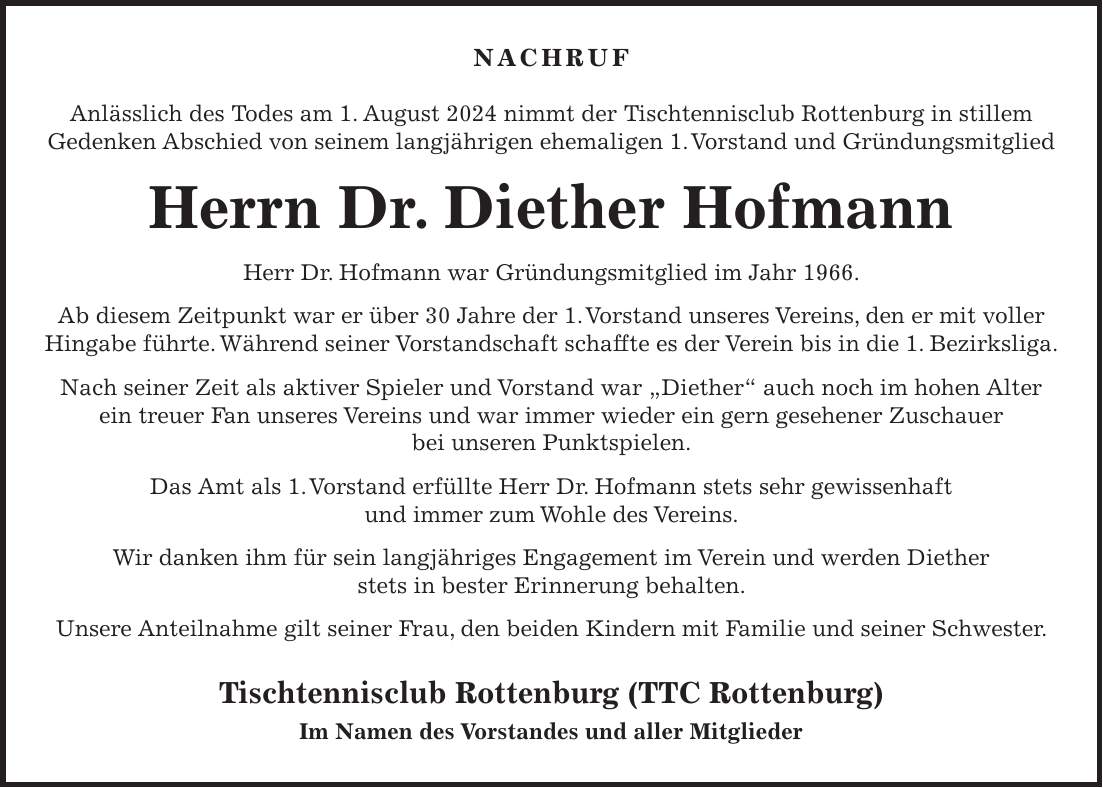 Nachruf Anlässlich des Todes am 1. August 2024 nimmt der Tischtennisclub Rottenburg in stillem Gedenken Abschied von seinem langjährigen ehemaligen 1. Vorstand und Gründungsmitglied Herrn Dr. Diether Hofmann Herr Dr. Hofmann war Gründungsmitglied im Jahr 1966. Ab diesem Zeitpunkt war er über 30 Jahre der 1. Vorstand unseres Vereins, den er mit voller Hingabe führte. Während seiner Vorstandschaft schaffte es der Verein bis in die 1. Bezirksliga. Nach seiner Zeit als aktiver Spieler und Vorstand war 'Diether' auch noch im hohen Alter ein treuer Fan unseres Vereins und war immer wieder ein gern gesehener Zuschauer bei unseren Punktspielen. Das Amt als 1. Vorstand erfüllte Herr Dr. Hofmann stets sehr gewissenhaft und immer zum Wohle des Vereins. Wir danken ihm für sein langjähriges Engagement im Verein und werden Diether stets in bester Erinnerung behalten. Unsere Anteilnahme gilt seiner Frau, den beiden Kindern mit Familie und seiner Schwester. Tischtennisclub Rottenburg (TTC Rottenburg) Im Namen des Vorstandes und aller Mitglieder