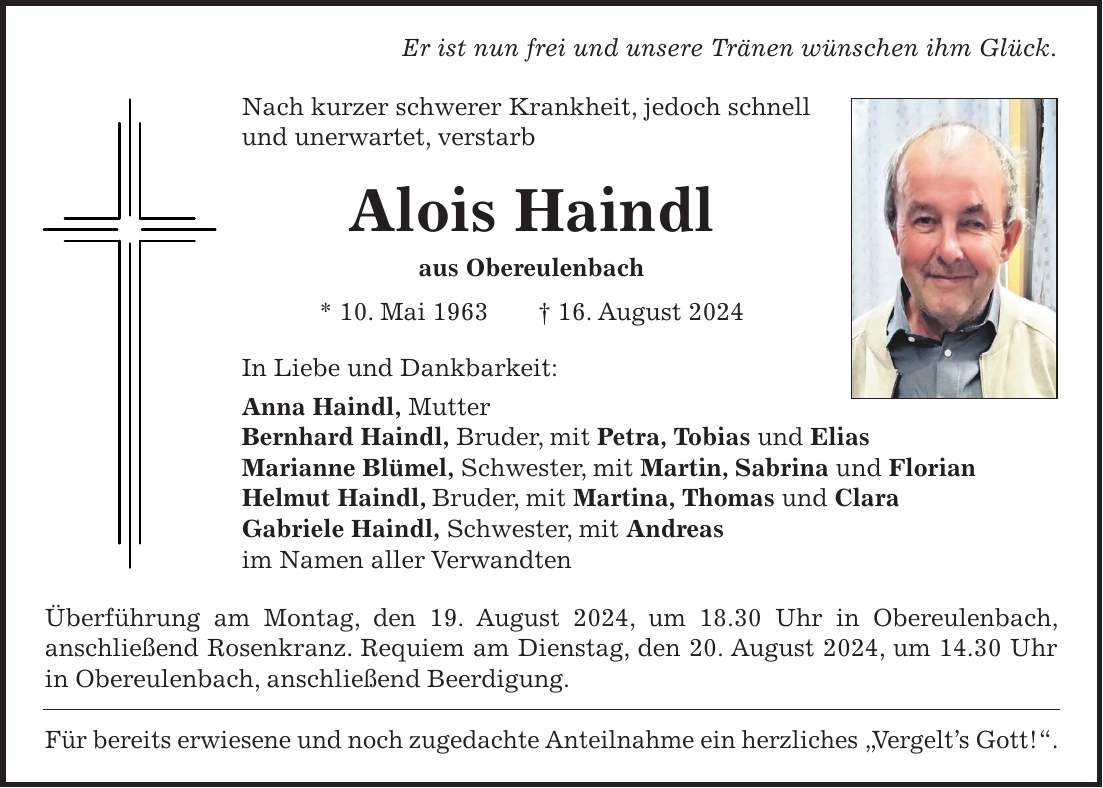 Er ist nun frei und unsere Tränen wünschen ihm Glück. Nach kurzer schwerer Krankheit, jedoch schnell und unerwartet, verstarb Alois Haindl aus Obereulenbach * 10. Mai 1963 + 16. August 2024 In Liebe und Dankbarkeit: Anna Haindl, Mutter Bernhard Haindl, Bruder, mit Petra, Tobias und Elias Marianne Blümel, Schwester, mit Martin, Sabrina und Florian Helmut Haindl, Bruder, mit Martina, Thomas und Clara Gabriele Haindl, Schwester, mit Andreas im Namen aller Verwandten Überführung am Montag, den 19. August 2024, um 18.30 Uhr in Obereulenbach, anschließend Rosenkranz. Requiem am Dienstag, den 20. August 2024, um 14.30 Uhr in Obereulenbach, anschließend Beerdigung. Für bereits erwiesene und noch zugedachte Anteilnahme ein herzliches 'Vergelts Gott!'.