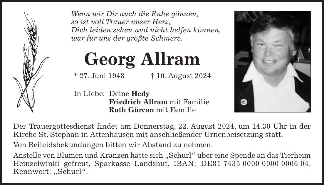 Wenn wir Dir auch die Ruhe gönnen, so ist voll Trauer unser Herz, Dich leiden sehen und nicht helfen können, war für uns der größte Schmerz. Georg Allram * 27. Juni 1948 + 10. August 2024 In Liebe: Deine Hedy Friedrich Allram mit Familie Ruth Gürcan mit Familie Der Trauergottesdienst findet am Donnerstag, 22. August 2024, um 14.30 Uhr in der Kirche St. Stephan in Attenhausen mit anschließender Urnenbeisetzung statt. Von Beileidsbekundungen bitten wir Abstand zu nehmen. Anstelle von Blumen und Kränzen hätte sich 'Schurl' über eine Spende an das Tierheim Heinzelwinkl gefreut, Sparkasse Landshut, IBAN: DE***, Kennwort: 'Schurl'.