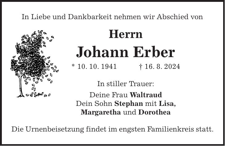 In Liebe und Dankbarkeit nehmen wir Abschied von Herrn Johann Erber * 10. 10. 1941 + 16. 8. 2024 In stiller Trauer: Deine Frau Waltraud Dein Sohn Stephan mit Lisa, Margaretha und Dorothea Die Urnenbeisetzung findet im engsten Familienkreis statt.