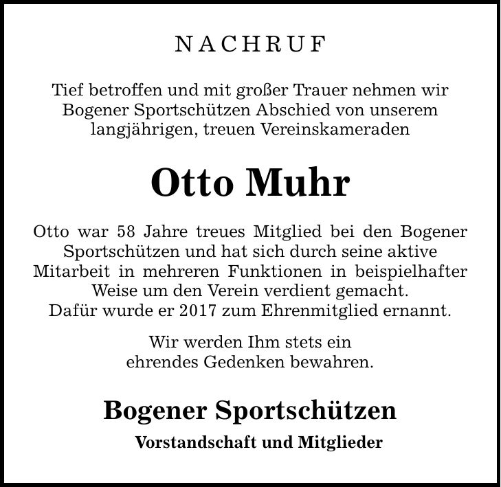 NACHRUFTief betroffen und mit großer Trauer nehmen wirBogener Sportschützen Abschied von unseremlangjährigen, treuen VereinskameradenOtto MuhrOtto war 58 Jahre treues Mitglied bei den Bogener Sportschützen und hat sich durch seine aktiveMitarbeit in mehreren Funktionen in beispielhafter Weise um den Verein verdient gemacht.Dafür wurde er 2017 zum Ehrenmitglied ernannt.Wir werden Ihm stets einehrendes Gedenken bewahren.Bogener SportschützenVorstandschaft und Mitglieder