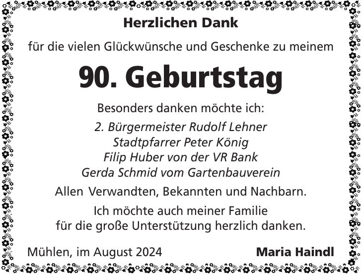 Herzlichen Dank für die vielen Glückwünsche und Geschenke zu meinem 90. Geburtstag Besonders danken möchte ich: 2. Bürgermeister Rudolf Lehner Stadtpfarrer Peter König Filip Huber von der VR Bank Gerda Schmid vom Gartenbauverein Allen Verwandten, Bekannten und Nachbarn. Ich möchte auch meiner Familie für die große Unterstützung herzlich danken. Mühlen, im August 2024 Maria Haindl