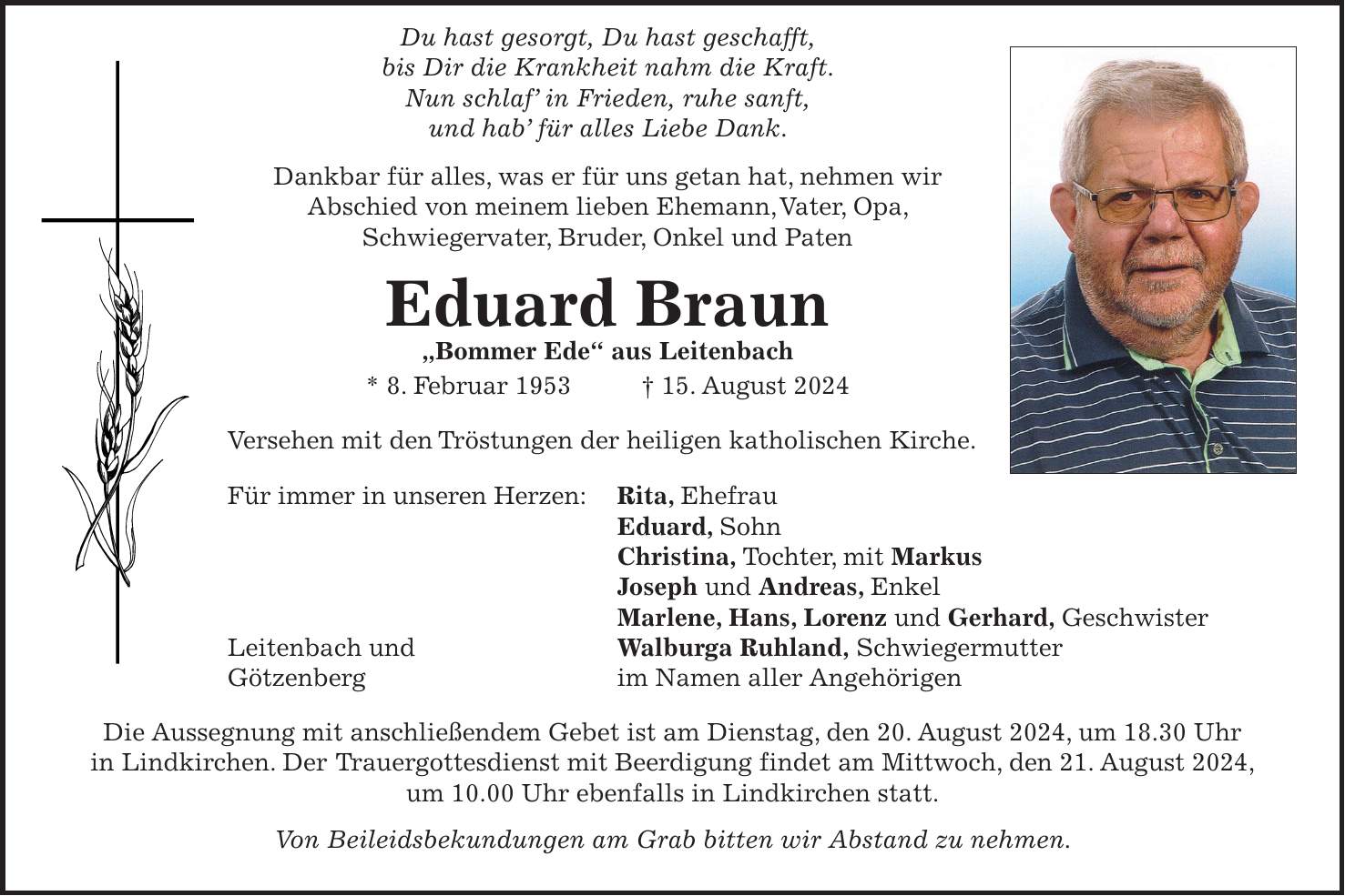 Du hast gesorgt, Du hast geschafft, bis Dir die Krankheit nahm die Kraft. Nun schlaf in Frieden, ruhe sanft, und hab für alles Liebe Dank. Dankbar für alles, was er für uns getan hat, nehmen wir Abschied von meinem lieben Ehemann, Vater, Opa, Schwiegervater, Bruder, Onkel und Paten Eduard Braun 'Bommer Ede' aus Leitenbach * 8. Februar 1953 + 15. August 2024 Versehen mit den Tröstungen der heiligen katholischen Kirche. Für immer in unseren Herzen: Rita, Ehefrau Eduard, Sohn Christina, Tochter, mit Markus Joseph und Andreas, Enkel Marlene, Hans, Lorenz und Gerhard, Geschwister Leitenbach und Walburga Ruhland, Schwiegermutter Götzenberg im Namen aller Angehörigen Die Aussegnung mit anschließendem Gebet ist am Dienstag, den 20. August 2024, um 18.30 Uhr in Lindkirchen. Der Trauergottesdienst mit Beerdigung findet am Mittwoch, den 21. August 2024, um 10.00 Uhr ebenfalls in Lindkirchen statt. Von Beileidsbekundungen am Grab bitten wir Abstand zu nehmen.