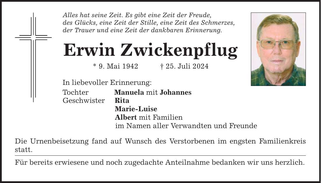 Alles hat seine Zeit. Es gibt eine Zeit der Freude, des Glücks, eine Zeit der Stille, eine Zeit des Schmerzes, der Trauer und eine Zeit der dankbaren Erinnerung. Erwin Zwickenpflug * 9. Mai ***. Juli 2024 In liebevoller Erinnerung: Tochter Manuela mit Johannes Geschwister Rita Marie-Luise Albert mit Familien im Namen aller Verwandten und Freunde Die Urnenbeisetzung fand auf Wunsch des Verstorbenen im engsten Familienkreis statt. Für bereits erwiesene und noch zugedachte Anteilnahme bedanken wir uns herzlich.