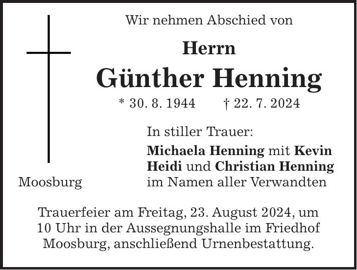 Wir nehmen Abschied von Herrn Günther Henning * 30. 8. 1944 + 22. 7. 2024 In stiller Trauer: Michaela Henning mit Kevin Heidi und Christian Henning Moosburg im Namen aller Verwandten Trauerfeier am Freitag, 23. August 2024, um 10 Uhr in der Aussegnungshalle im Friedhof Moosburg, anschließend Urnenbestattung.