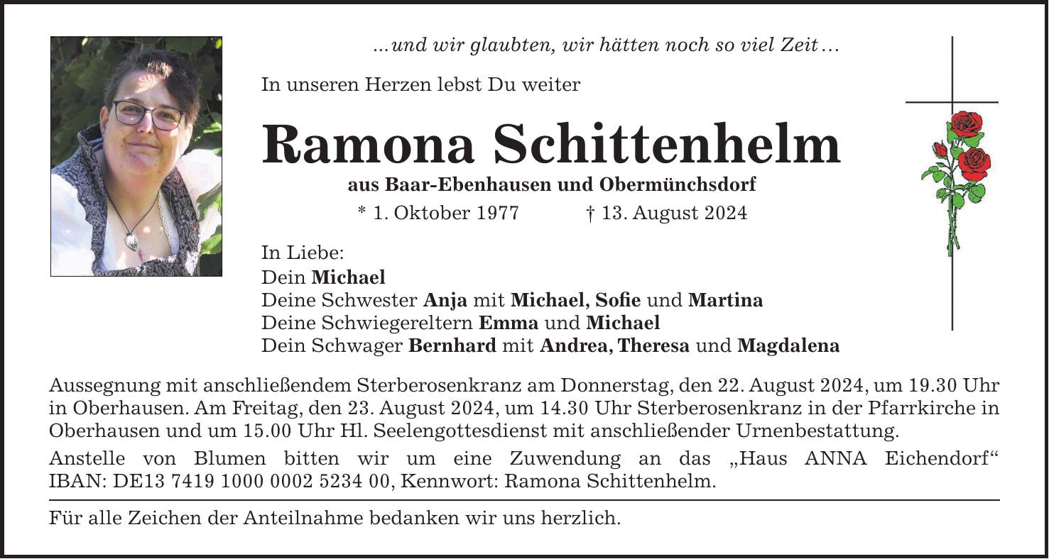 ... und wir glaubten, wir hätten noch so viel Zeit  In unseren Herzen lebst Du weiter Ramona Schittenhelm aus Baar-Ebenhausen und Obermünchsdorf * 1. Oktober 1977 + 13. August 2024 In Liebe: Dein Michael Deine Schwester Anja mit Michael, Sofie und Martina Deine Schwiegereltern Emma und Michael Dein Schwager Bernhard mit Andrea, Theresa und Magdalena Aussegnung mit anschließendem Sterberosenkranz am Donnerstag, den 22. August 2024, um 19.30 Uhr in Oberhausen. Am Freitag, den 23. August 2024, um 14.30 Uhr Sterberosenkranz in der Pfarrkirche in Oberhausen und um 15.00 Uhr Hl. Seelengottesdienst mit anschließender Urnenbestattung. Anstelle von Blumen bitten wir um eine Zuwendung an das 'Haus ANNA Eichendorf' IBAN: DE***, Kennwort: Ramona Schittenhelm. Für alle Zeichen der Anteilnahme bedanken wir uns herzlich.