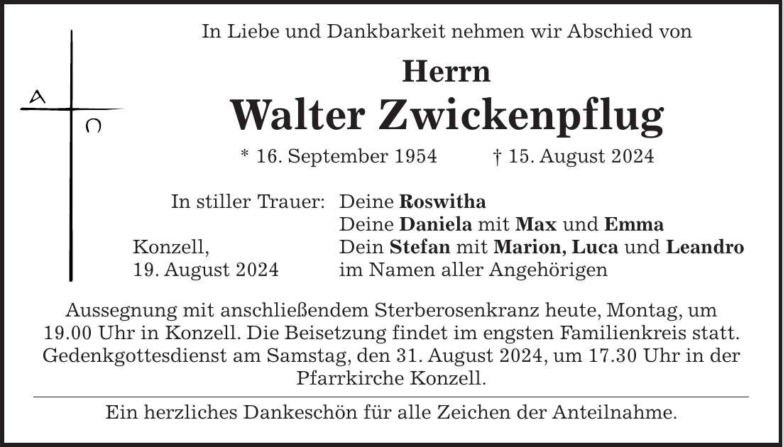 In Liebe und Dankbarkeit nehmen wir Abschied von Herrn Walter Zwickenpflug * 16. September 1954 + 15. August 2024 In stiller Trauer: Deine Roswitha Deine Daniela mit Max und Emma Konzell, Dein Stefan mit Marion, Luca und Leandro 19. August 2024 im Namen aller Angehörigen Aussegnung mit anschließendem Sterberosenkranz heute, Montag, um 19.00 Uhr in Konzell. Die Beisetzung findet im engsten Familienkreis statt. Gedenkgottesdienst am Samstag, den 31. August 2024, um 17.30 Uhr in der Pfarrkirche Konzell. Ein herzliches Dankeschön für alle Zeichen der Anteilnahme.