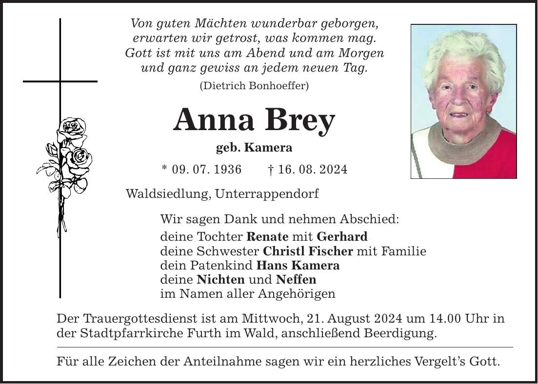 Von guten Mächten wunderbar geborgen, erwarten wir getrost, was kommen mag. Gott ist mit uns am Abend und am Morgen und ganz gewiss an jedem neuen Tag. (Dietrich Bonhoeffer) Anna Brey geb. Kamera * 09. 07. 1936 + 16. 08. 2024 Waldsiedlung, Unterrappendorf Wir sagen Dank und nehmen Abschied: deine Tochter Renate mit Gerhard deine Schwester Christl Fischer mit Familie dein Patenkind Hans Kamera deine Nichten und Neffen im Namen aller Angehörigen Der Trauergottesdienst ist am Mittwoch, 21. August 2024 um 14.00 Uhr in der Stadtpfarrkirche Furth im Wald, anschließend Beerdigung. Für alle Zeichen der Anteilnahme sagen wir ein herzliches Vergelts Gott.