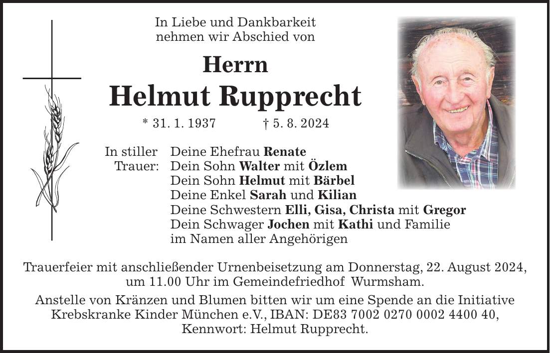 In Liebe und Dankbarkeit nehmen wir Abschied von Herrn Helmut Rupprecht * 31. 1. 1937 + 5. 8. 2024 In stiller Deine Ehefrau Renate Trauer: Dein Sohn Walter mit Özlem Dein Sohn Helmut mit Bärbel Deine Enkel Sarah und Kilian Deine Schwestern Elli, Gisa, Christa mit Gregor Dein Schwager Jochen mit Kathi und Familie im Namen aller Angehörigen Trauerfeier mit anschließender Urnenbeisetzung am Donnerstag, 22. August 2024, um 11.00 Uhr im Gemeindefriedhof Wurmsham. Anstelle von Kränzen und Blumen bitten wir um eine Spende an die Initiative Krebskranke Kinder München e.V., IBAN: DE***, Kennwort: Helmut Rupprecht.