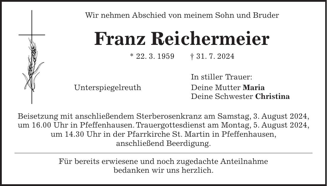 Wir nehmen Abschied von meinem Sohn und Bruder Franz Reichermeier * 22. 3. 1959 + 31. 7. 2024 In stiller Trauer: Unterspiegelreuth Deine Mutter Maria Deine Schwester Christina Beisetzung mit anschließendem Sterberosenkranz am Samstag, 3. August 2024, um 16.00 Uhr in Pfeffenhausen. Trauergottesdienst am Montag, 5. August 2024, um 14.30 Uhr in der Pfarrkirche St. Martin in Pfeffenhausen, anschließend Beerdigung. Für bereits erwiesene und noch zugedachte Anteilnahme bedanken wir uns herzlich.