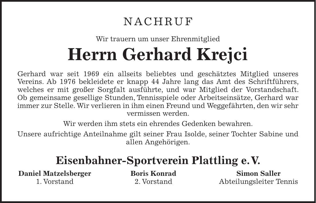 NACHRUF Wir trauern um unser Ehrenmitglied Herrn Gerhard Krejci Gerhard war seit 1969 ein allseits beliebtes und geschätztes Mitglied unseres Vereins. Ab 1976 bekleidete er knapp 44 Jahre lang das Amt des Schriftführers, welches er mit großer Sorgfalt ausführte, und war Mitglied der Vorstandschaft. Ob gemeinsame gesellige Stunden, Tennisspiele oder Arbeitseinsätze, Gerhard war immer zur Stelle. Wir verlieren in ihm einen Freund und Weggefährten, den wir sehr vermissen werden. Wir werden ihm stets ein ehrendes Gedenken bewahren. Unsere aufrichtige Anteilnahme gilt seiner Frau Isolde, seiner Tochter Sabine und allen Angehörigen. Eisenbahner-Sportverein Plattling e. V. Daniel Matzelsberger Boris Konrad Simon Saller 1. Vorstand 2. Vorstand Abteilungsleiter Tennis