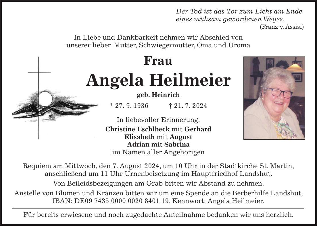 Der Tod ist das Tor zum Licht am Ende eines mühsam gewordenen Weges. (Franz v. Assisi) In Liebe und Dankbarkeit nehmen wir Abschied von unserer lieben Mutter, Schwiegermutter, Oma und Uroma Frau Angela Heilmeier geb. Heinrich * 27. 9. 1936 + 21. 7. 2024 In liebevoller Erinnerung: Christine Eschlbeck mit Gerhard Elisabeth mit August Adrian mit Sabrina im Namen aller Angehörigen Requiem am Mittwoch, den 7. August 2024, um 10 Uhr in der Stadtkirche St. Martin, anschließend um 11 Uhr Urnenbeisetzung im Hauptfriedhof Landshut. Von Beileidsbezeigungen am Grab bitten wir Abstand zu nehmen. Anstelle von Blumen und Kränzen bitten wir um eine Spende an die Berberhilfe Landshut, IBAN: DE***, Kennwort: Angela Heilmeier. Für bereits erwiesene und noch zugedachte Anteilnahme bedanken wir uns herzlich.