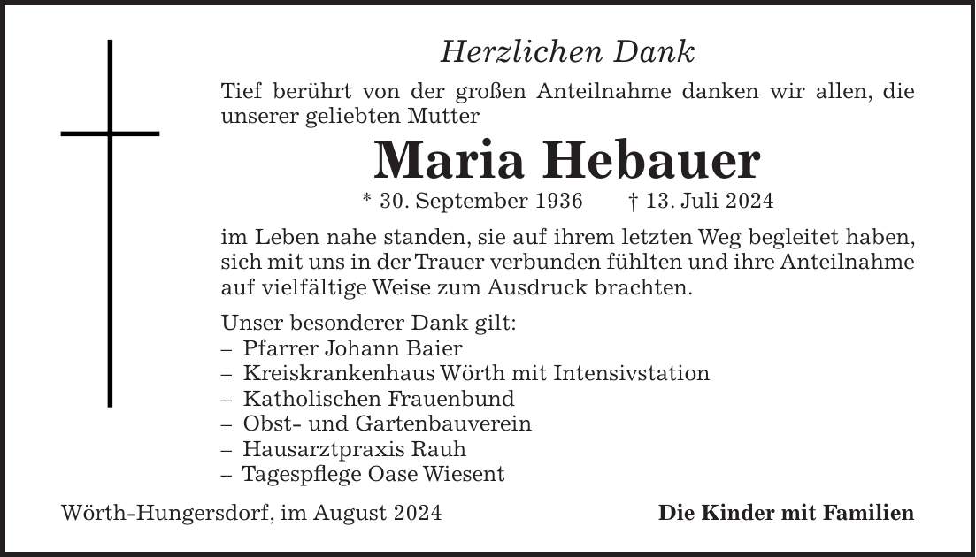 Herzlichen Dank Tief berührt von der großen Anteilnahme danken wir allen, die unserer geliebten Mutter Maria Hebauer * 30. September 1936 + 13. Juli 2024 im Leben nahe standen, sie auf ihrem letzten Weg begleitet haben, sich mit uns in der Trauer verbunden fühlten und ihre Anteilnahme auf vielfältige Weise zum Ausdruck brachten. Unser besonderer Dank gilt: - Pfarrer Johann Baier - Kreiskrankenhaus Wörth mit Intensivstation - Katholischen Frauenbund - Obst- und Gartenbauverein - Hausarztpraxis Rauh - Tagespflege Oase Wiesent Wörth-Hungersdorf, im August 2024 Die Kinder mit Familien