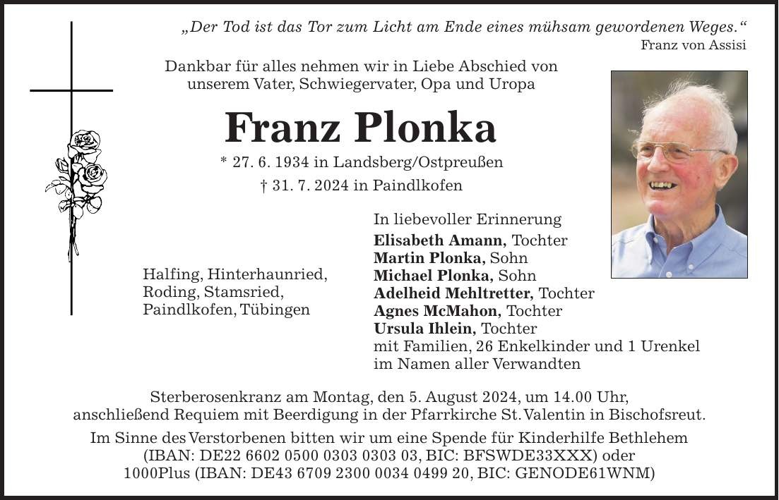 'Der Tod ist das Tor zum Licht am Ende eines mühsam gewordenen Weges.' Franz von Assisi Dankbar für alles nehmen wir in Liebe Abschied von unserem Vater, Schwiegervater, Opa und Uropa Franz Plonka * 27. 6. 1934 in Landsberg/Ostpreußen + 31. 7. 2024 in Paindlkofen In liebevoller Erinnerung Elisabeth Amann, Tochter Martin Plonka, Sohn Michael Plonka, Sohn Adelheid Mehltretter, Tochter Agnes McMahon, Tochter Ursula Ihlein, Tochter mit Familien, 26 Enkelkinder und 1 Urenkel im Namen aller Verwandten Sterberosenkranz am Montag, den 5. August 2024, um 14.00 Uhr, anschließend Requiem mit Beerdigung in der Pfarrkirche St. Valentin in Bischofsreut. Im Sinne des Verstorbenen bitten wir um eine Spende für Kinderhilfe Bethlehem (IBAN: DE***, BIC: BFSWDE33XXX) oder 1000Plus (IBAN: DE***, BIC: GENODE61WNM)Halfing, Hinterhaunried, Roding, Stamsried, Paindlkofen, Tübingen