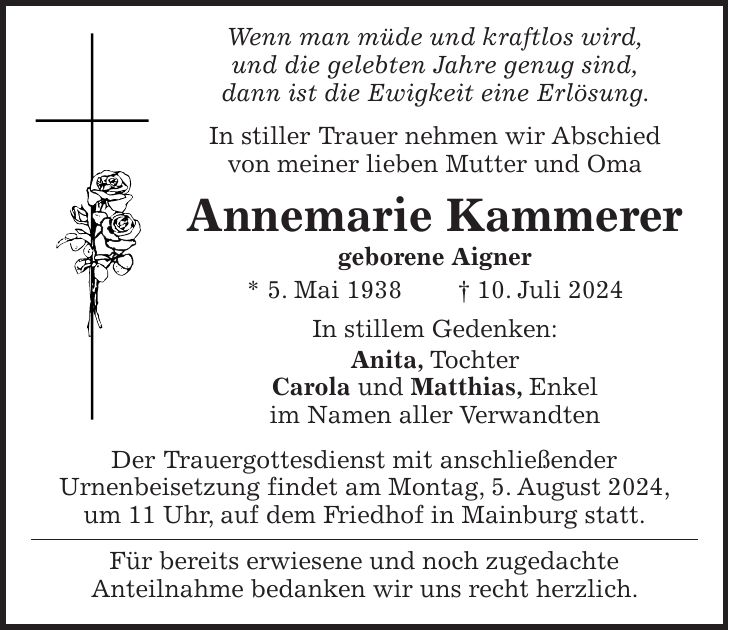 Wenn man müde und kraftlos wird, und die gelebten Jahre genug sind, dann ist die Ewigkeit eine Erlösung. In stiller Trauer nehmen wir Abschied von meiner lieben Mutter und Oma Annemarie Kammerer geborene Aigner * 5. Mai 1938 + 10. Juli 2024 In stillem Gedenken: Anita, Tochter Carola und Matthias, Enkel im Namen aller Verwandten Der Trauergottesdienst mit anschließender Urnenbeisetzung findet am Montag, 5. August 2024, um 11 Uhr, auf dem Friedhof in Mainburg statt. Für bereits erwiesene und noch zugedachte Anteilnahme bedanken wir uns recht herzlich.