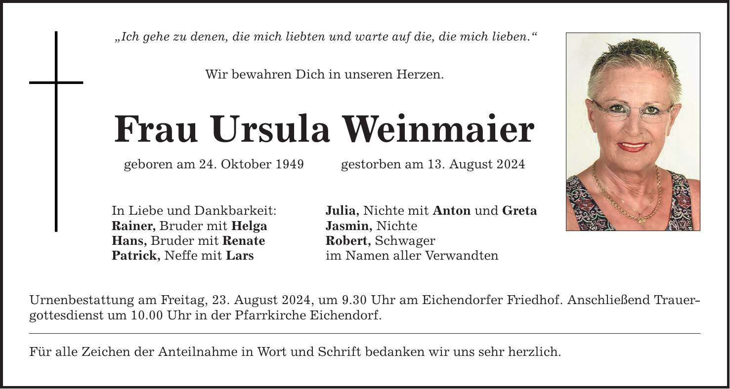 Ich gehe zu denen, die mich liebten und warte auf die, die mich lieben. Wir bewahren Dich in unseren Herzen. Frau Ursula Weinmaier geboren am 24. Oktober 1949   gestorben am 13. August 2024 In Liebe und Dankbarkeit: Julia, Nichte mit Anton und Greta Rainer, Bruder mit Helga Jasmin, Nichte Hans, Bruder mit Renate Robert, Schwager Patrick, Neffe mit Lars im Namen aller Verwandten Urnenbestattung am Freitag, 23. August 2024, um 9.30 Uhr am Eichendorfer Friedhof. Anschließend Trauergottesdienst um 10.00 Uhr in der Pfarrkirche Eichendorf. Für alle Zeichen der Anteilnahme in Wort und Schrift bedanken wir uns sehr herzlich.