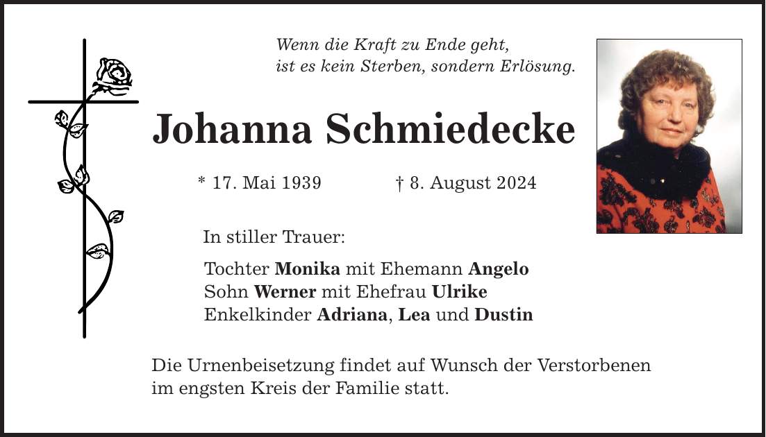 Wenn die Kraft zu Ende geht, ist es kein Sterben, sondern Erlösung. Johanna Schmiedecke * 17. Mai 1939 8. August 2024 In stiller Trauer: Tochter Monika mit Ehemann Angelo Sohn Werner mit Ehefrau Ulrike Enkelkinder Adriana, Lea und Dustin Die Urnenbeisetzung findet auf Wunsch der Verstorbenen im engsten Kreis der Familie statt.