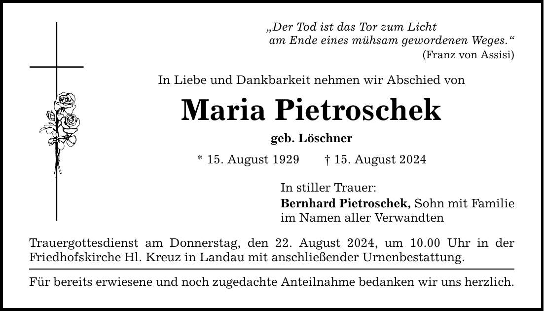 Der Tod ist das Tor zum Licht am Ende eines mühsam gewordenen Weges. (Franz von Assisi) In Liebe und Dankbarkeit nehmen wir Abschied von Maria Pietroschek geb. Löschner * 15. August ***. August 2024 Trauergottesdienst am Donnerstag, den 22. August 2024, um 10.00 Uhr in der Friedhofskirche Hl. Kreuz in Landau mit anschließender Urnenbestattung. Für bereits erwiesene und noch zugedachte Anteilnahme bedanken wir uns herzlich. In stiller Trauer: Bernhard Pietroschek, Sohn mit Familie im Namen aller Verwandten