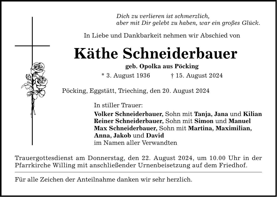 Dich zu verlieren ist schmerzlich, aber mit Dir gelebt zu haben, war ein großes Glück. In Liebe und Dankbarkeit nehmen wir Abschied von Käthe Schneiderbauer geb. Opolka aus Pöcking * 3. August ***. August 2024 Pöcking, Eggstätt, Trieching, den 20. August 2024 In stiller Trauer: Volker Schneiderbauer, Sohn mit Tanja, Jana und Kilian Reiner Schneiderbauer, Sohn mit Simon und Manuel Max Schneiderbauer, Sohn mit Martina, Maximilian, Anna, Jakob und David im Namen aller Verwandten Trauergottesdienst am Donnerstag, den 22. August 2024, um 10.00 Uhr in der Pfarrkirche Willing mit anschließender Urnenbeisetzung auf dem Friedhof. Für alle Zeichen der Anteilnahme danken wir sehr herzlich.