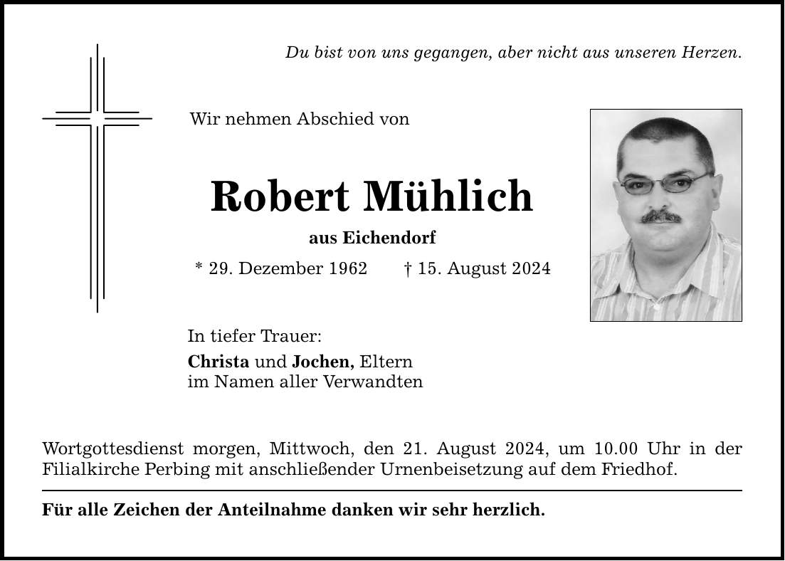 Du bist von uns gegangen, aber nicht aus unseren Herzen. Wir nehmen Abschied von Robert Mühlich aus Eichendorf * 29. Dezember ***. August 2024 In tiefer Trauer: Christa und Jochen, Eltern im Namen aller Verwandten Wortgottesdienst morgen, Mittwoch, den 21. August 2024, um 10.00 Uhr in der ­Filialkirche Perbing mit anschließender Urnenbeisetzung auf dem Friedhof. Für alle Zeichen der Anteilnahme danken wir sehr herzlich.